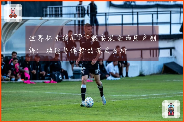 世界杯竞猜APP下载安装全面用户测评：功能与体验的深度分析